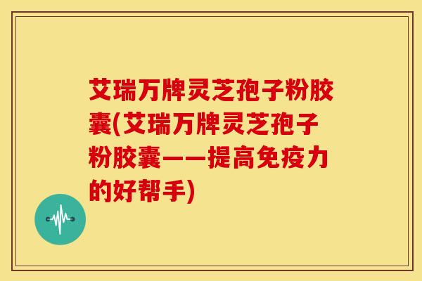 艾瑞万牌灵芝孢子粉胶囊(艾瑞万牌灵芝孢子粉胶囊——提高免疫力的好帮手) 艾瑞万牌灵芝孢子粉胶囊(艾瑞万牌灵芝孢子粉胶囊——提高免疫力的好帮手)