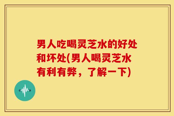 男人吃喝灵芝水的好处和坏处(男人喝灵芝水有利有弊,了解一下) 男人吃喝灵芝水的好处和坏处(男人喝灵芝水有利有弊,了解一下)