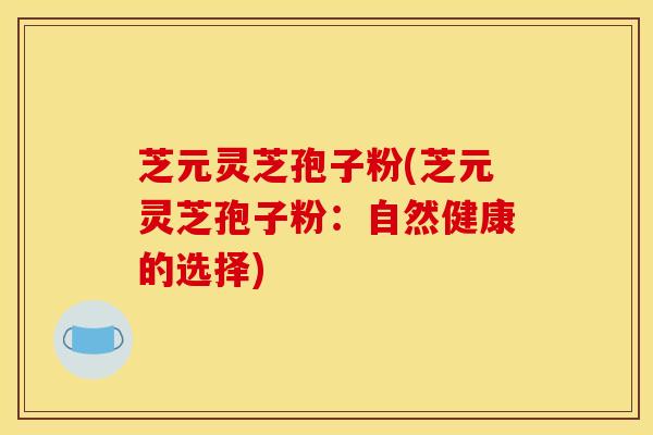 芝元灵芝孢子粉(芝元灵芝孢子粉:自然健康的选择) 芝元灵芝孢子粉(芝元灵芝孢子粉:自然健康的选择)