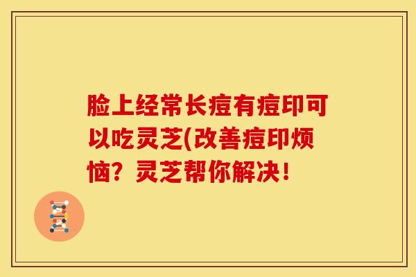 脸上经常长痘有痘印可以吃灵芝(改善痘印烦恼?灵芝帮你解决! 脸上经常长痘有痘印可以吃灵芝(改善痘印烦恼?灵芝帮你解决!
