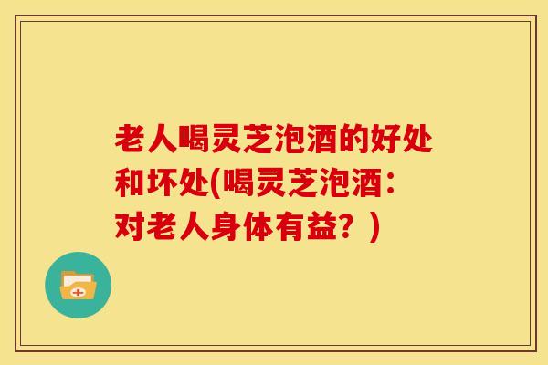 老人喝灵芝泡酒的好处和坏处(喝灵芝泡酒:对老人身体有益?) 老人喝灵芝泡酒的好处和坏处(喝灵芝泡酒:对老人身体有益?)