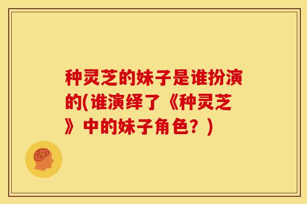 种灵芝的妹子是谁扮演的(谁演绎了《种灵芝》中的妹子角色?) 种灵芝的妹子是谁扮演的(谁演绎了《种灵芝》中的妹子角色?)