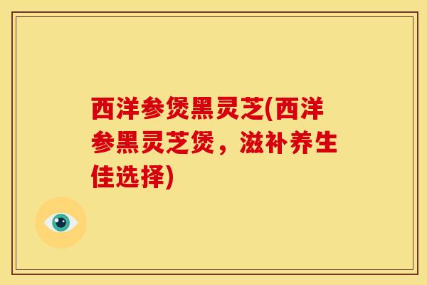 西洋参煲黑灵芝(西洋参黑灵芝煲,滋补养生佳选择) 西洋参煲黑灵芝(西洋参黑灵芝煲,滋补养生佳选择)