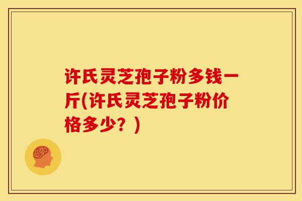 许氏灵芝孢子粉多钱一斤(许氏灵芝孢子粉价格多少？)