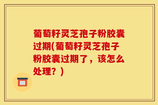 葡萄籽灵芝孢子粉胶囊过期(葡萄籽灵芝孢子粉胶囊过期了，该怎么处理？)