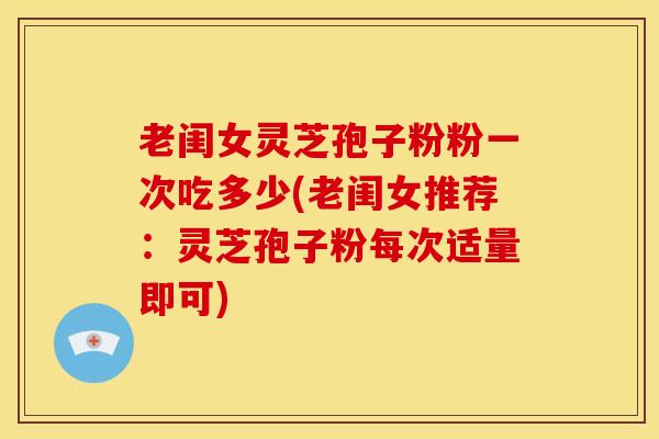 老闺女灵芝孢子粉粉一次吃多少(老闺女推荐：灵芝孢子粉每次适量即可)