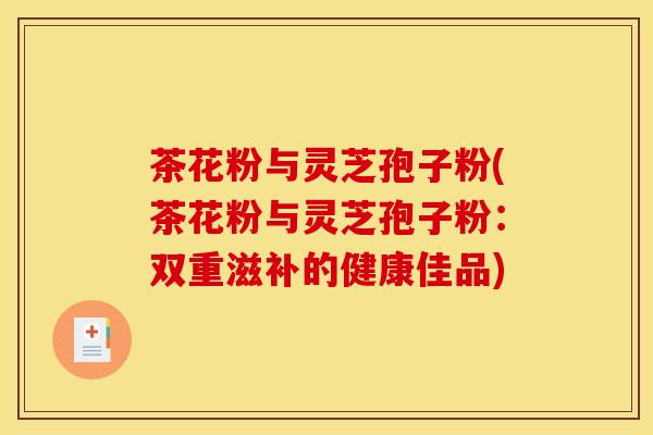 茶花粉与灵芝孢子粉(茶花粉与灵芝孢子粉:双重滋补的健康佳品) 茶花粉与灵芝孢子粉(茶花粉与灵芝孢子粉:双重滋补的健康佳品)