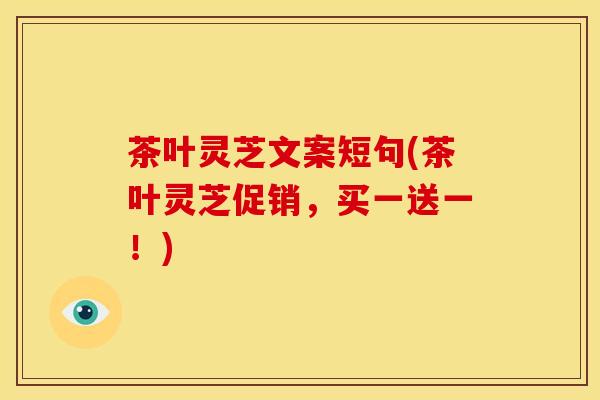 茶叶灵芝文案短句(茶叶灵芝促销,买一送一!) 茶叶灵芝文案短句(茶叶灵芝促销,买一送一!)