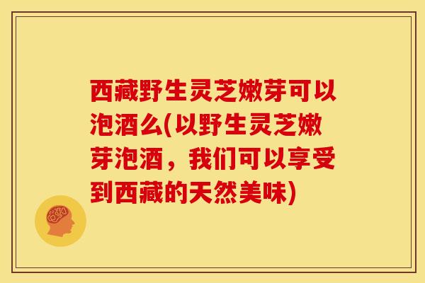 西藏野生灵芝嫩芽可以泡酒么(以野生灵芝嫩芽泡酒,我们可以享受到西藏的天然美味) 西藏野生灵芝嫩芽可以泡酒么(以野生灵芝嫩芽泡酒,我们可以享受到西藏的天然美味)