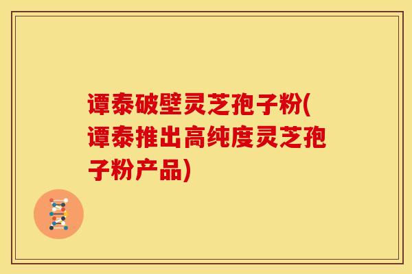 谭泰破壁灵芝孢子粉(谭泰推出高纯度灵芝孢子粉产品) 谭泰破壁灵芝孢子粉(谭泰推出高纯度灵芝孢子粉产品)