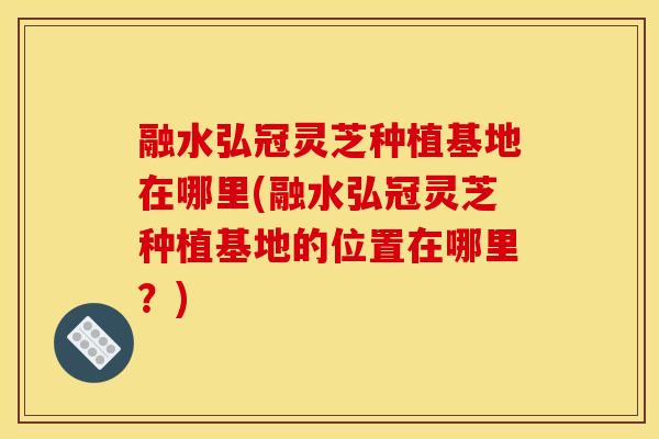 融水弘冠灵芝种植基地在哪里(融水弘冠灵芝种植基地的位置在哪里？)