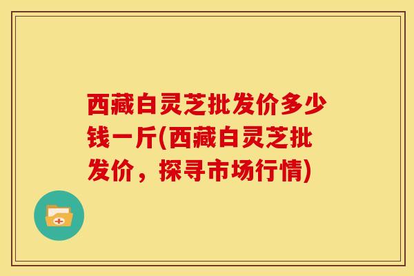 西藏白灵芝批发价多少钱一斤(西藏白灵芝批发价,探寻市场行情) 西藏白灵芝批发价多少钱一斤(西藏白灵芝批发价,探寻市场行情)