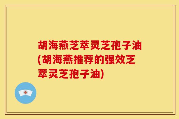 胡海燕芝萃灵芝孢子油(胡海燕推荐的强效芝萃灵芝孢子油) 胡海燕芝萃灵芝孢子油(胡海燕推荐的强效芝萃灵芝孢子油)