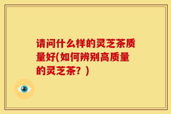 请问什么样的灵芝茶质量好(如何辨别高质量的灵芝茶?) 请问什么样的灵芝茶质量好(如何辨别高质量的灵芝茶?)