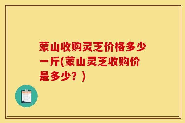 蒙山收购灵芝价格多少一斤(蒙山灵芝收购价是多少?) 蒙山收购灵芝价格多少一斤(蒙山灵芝收购价是多少?)