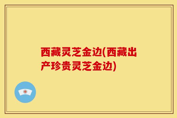 西藏灵芝金边(西藏出产珍贵灵芝金边) 西藏灵芝金边(西藏出产珍贵灵芝金边)
