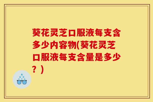 葵花灵芝口服液每支含多少内容物(葵花灵芝口服液每支含量是多少？)