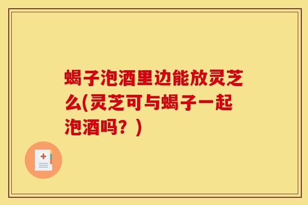 蝎子泡酒里边能放灵芝么(灵芝可与蝎子一起泡酒吗？)