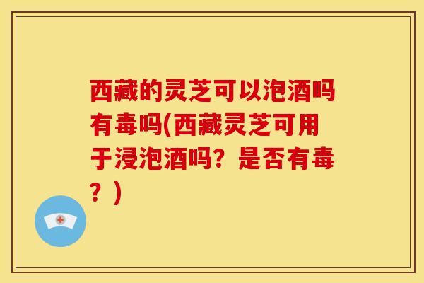西藏的灵芝可以泡酒吗有毒吗(西藏灵芝可用于浸泡酒吗？是否有毒？)