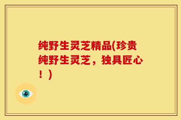 纯野生灵芝精品(珍贵纯野生灵芝，独具匠心！)