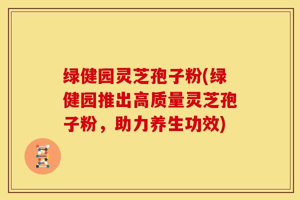 绿健园灵芝孢子粉(绿健园推出高质量灵芝孢子粉,助力养生功效) 绿健园灵芝孢子粉(绿健园推出高质量灵芝孢子粉,助力养生功效)