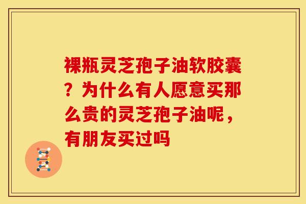 裸瓶灵芝孢子油软胶囊?为什么有人愿意买那么贵的灵芝孢子油呢,有朋友买过吗 裸瓶灵芝孢子油软胶囊?为什么有人愿意买那么贵的灵芝孢子油呢,有朋友买过吗