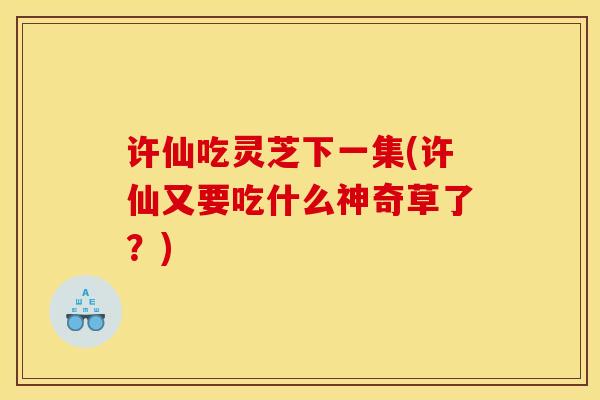 许仙吃灵芝下一集(许仙又要吃什么神奇草了?) 许仙吃灵芝下一集(许仙又要吃什么神奇草了?)
