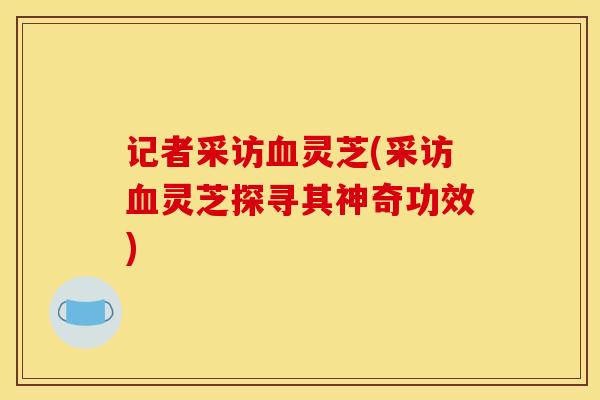 记者采访灵芝(采访灵芝探寻其神奇功效) 记者采访灵芝(采访灵芝探寻其神奇功效)