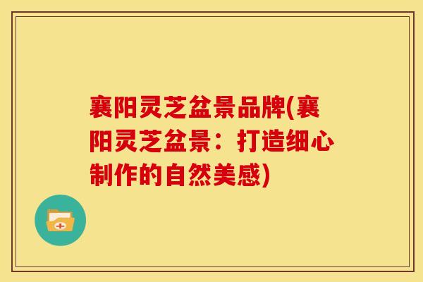 襄阳灵芝盆景品牌(襄阳灵芝盆景:打造细心制作的自然美感) 襄阳灵芝盆景品牌(襄阳灵芝盆景:打造细心制作的自然美感)