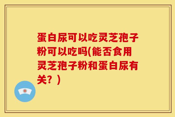 蛋白尿可以吃灵芝孢子粉可以吃吗(能否食用灵芝孢子粉和蛋白尿有关?) 蛋白尿可以吃灵芝孢子粉可以吃吗(能否食用灵芝孢子粉和蛋白尿有关?)