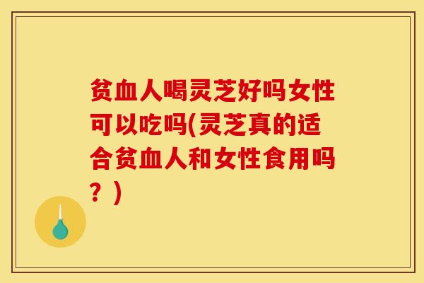 贫人喝灵芝好吗女性可以吃吗(灵芝真的适合贫人和女性食用吗？)