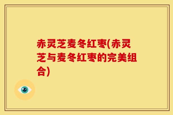 赤灵芝麦冬红枣(赤灵芝与麦冬红枣的完美组合) 赤灵芝麦冬红枣(赤灵芝与麦冬红枣的完美组合)