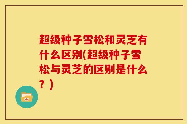 超级种子雪松和灵芝有什么区别(超级种子雪松与灵芝的区别是什么？)