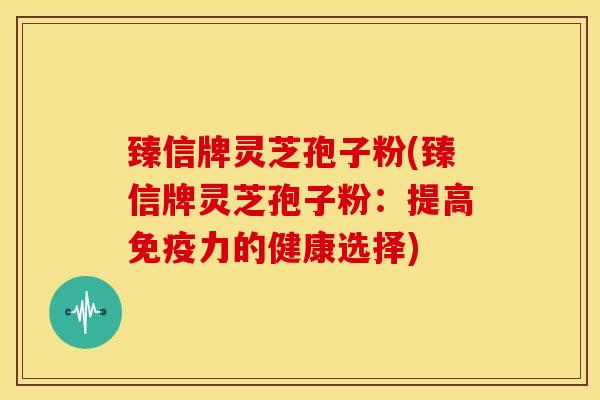 臻信牌灵芝孢子粉(臻信牌灵芝孢子粉:提高免疫力的健康选择) 臻信牌灵芝孢子粉(臻信牌灵芝孢子粉:提高免疫力的健康选择)