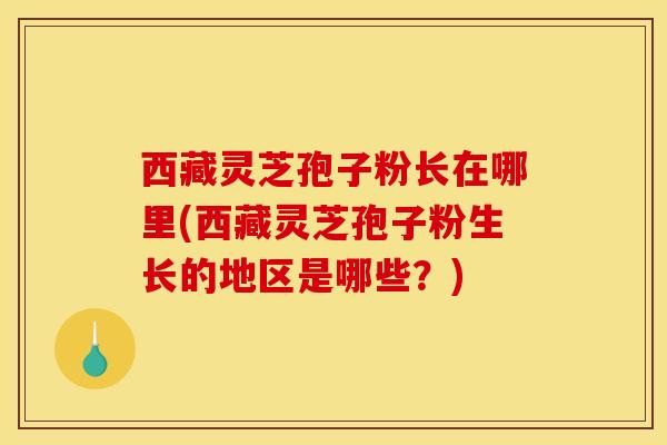 西藏灵芝孢子粉长在哪里(西藏灵芝孢子粉生长的地区是哪些?) 西藏灵芝孢子粉长在哪里(西藏灵芝孢子粉生长的地区是哪些?)