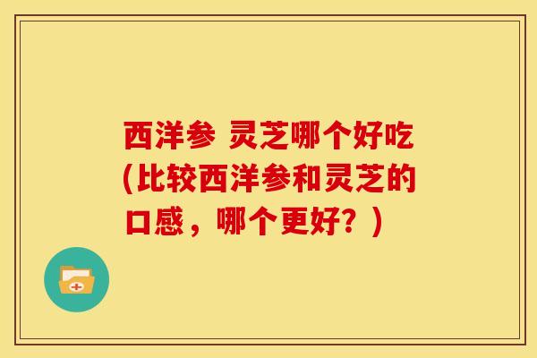西洋参 灵芝哪个好吃(比较西洋参和灵芝的口感，哪个更好？)