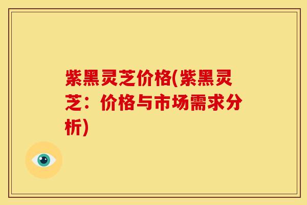 紫黑灵芝价格(紫黑灵芝:价格与市场需求分析) 紫黑灵芝价格(紫黑灵芝:价格与市场需求分析)