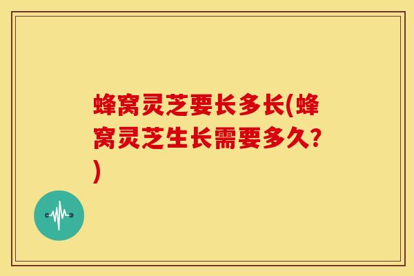 蜂窝灵芝要长多长(蜂窝灵芝生长需要多久？)