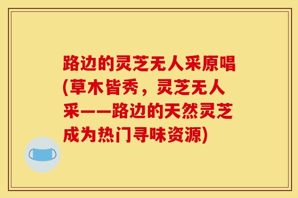 路边的灵芝无人采原唱(草木皆秀,灵芝无人采——路边的天然灵芝成为热门寻味资源) 路边的灵芝无人采原唱(草木皆秀,灵芝无人采——路边的天然灵芝成为热门寻味资源)