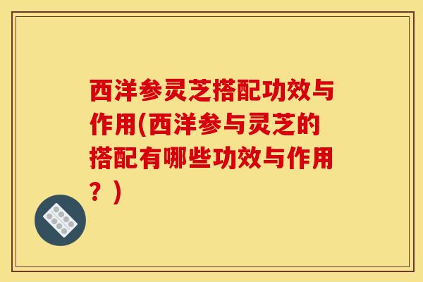 西洋参灵芝搭配功效与作用(西洋参与灵芝的搭配有哪些功效与作用?) 西洋参灵芝搭配功效与作用(西洋参与灵芝的搭配有哪些功效与作用?)