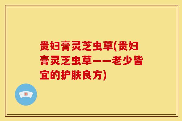 贵妇膏灵芝虫草(贵妇膏灵芝虫草——老少皆宜的护肤良方) 贵妇膏灵芝虫草(贵妇膏灵芝虫草——老少皆宜的护肤良方)