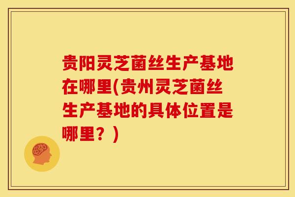 贵阳灵芝菌丝生产基地在哪里(贵州灵芝菌丝生产基地的具体位置是哪里?) 贵阳灵芝菌丝生产基地在哪里(贵州灵芝菌丝生产基地的具体位置是哪里?)