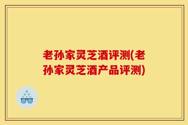老孙家灵芝酒评测(老孙家灵芝酒产品评测) 老孙家灵芝酒评测(老孙家灵芝酒产品评测)