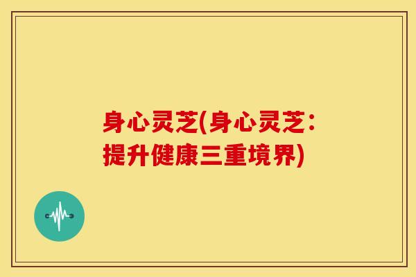 身心灵芝(身心灵芝：提升健康三重境界)