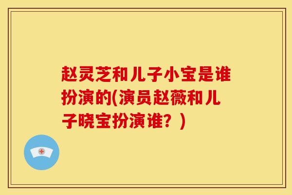 赵灵芝和儿子小宝是谁扮演的(演员赵薇和儿子晓宝扮演谁？)