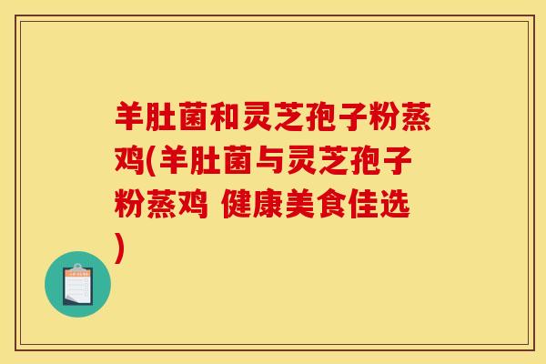 羊肚菌和灵芝孢子粉蒸鸡(羊肚菌与灵芝孢子粉蒸鸡 健康美食佳选) 羊肚菌和灵芝孢子粉蒸鸡(羊肚菌与灵芝孢子粉蒸鸡 健康美食佳选)