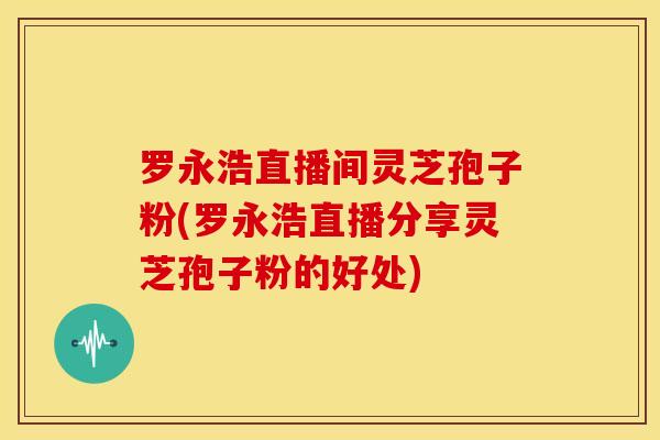 罗永浩直播间灵芝孢子粉(罗永浩直播分享灵芝孢子粉的好处) 罗永浩直播间灵芝孢子粉(罗永浩直播分享灵芝孢子粉的好处)
