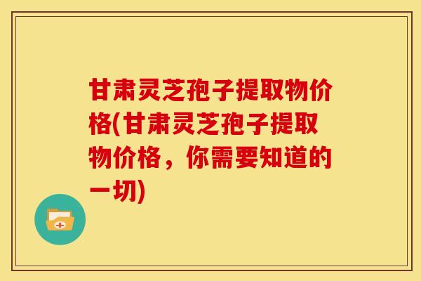 甘肃灵芝孢子提取物价格(甘肃灵芝孢子提取物价格，你需要知道的一切)