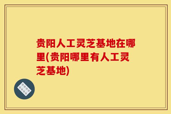 贵阳人工灵芝基地在哪里(贵阳哪里有人工灵芝基地) 贵阳人工灵芝基地在哪里(贵阳哪里有人工灵芝基地)