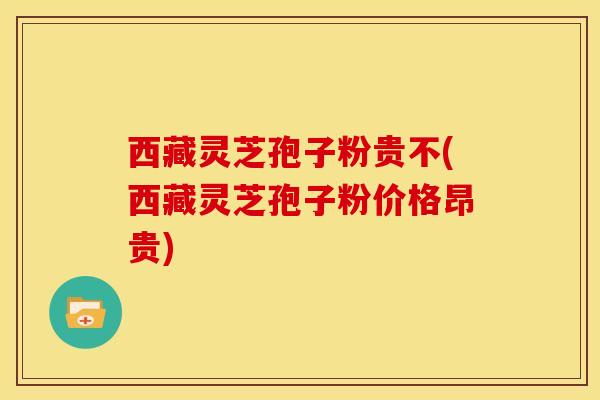 西藏灵芝孢子粉贵不(西藏灵芝孢子粉价格昂贵)